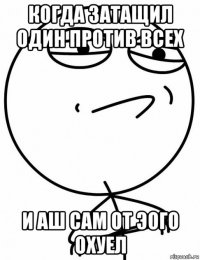 когда затащил один против всех и аш сам от эого охуел