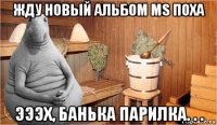 жду новый альбом ms поха эээх, банька парилка. . .