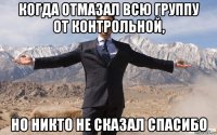 когда отмазал всю группу от контрольной, но никто не сказал спасибо