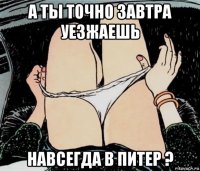 а ты точно завтра уезжаешь навсегда в питер ?