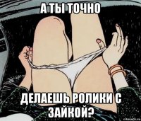 а ты точно делаешь ролики с зайкой?