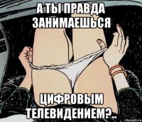 а ты правда занимаешься цифровым телевидением?..