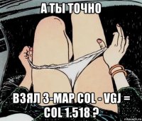 а ты точно взял 3-map col - vgj = col 1.518 ?