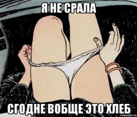 я не срала сгодне вобще это хлеб