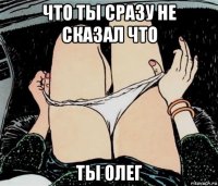 что ты сразу не сказал что ты олег