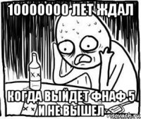 10000000 лет ждал когда выйдет фнаф 5 и не вышел