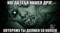 когда тебя нашел друг, которому ты должен 50 копеек