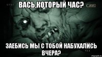 вась,который час? заебись мы с тобой набухались вчера?