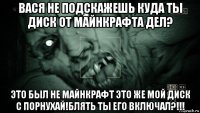 вася не подскажешь куда ты диск от майнкрафта дел? это был не майнкрафт это же мой диск с порнухай!блять ты его включал?!!!