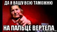 да я вашу всю таможню на пальце вертела