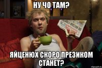 ну чо там? яйценюх скоро презиком станет?