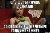 слышь ты курица лохматая со своей бывшей я четыре года у же не живу