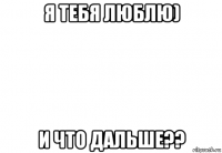 я тебя люблю) и что дальше??