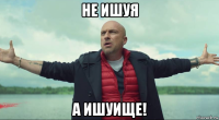 не ишуя а ишуище!