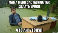 мама меня заставила так делать уроки что аж утонул