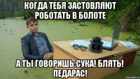 когда тебя застовляют роботать в болоте а ты говоришь:сука! блять! педарас!