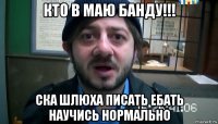 кто в маю банду!!! ска шлюха писать ебать научись нормально