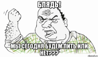 блядь! мы сегодня будем пить или нет???