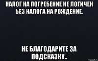 налог на погребение не логичен ьез налога на рождение. не благодарите за подсказку..