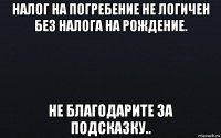 налог на погребение не логичен без налога на рождение. не благодарите за подсказку..