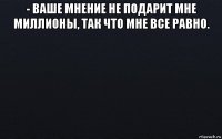 - ваше мнение не подарит мне миллионы, так что мне все равно. 