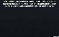 by myself but not alone i ask no one ...and my ties are severed clean the less i have the more i gain off the beaten part i reign rover wanderer nomad vagabond call me what you will 