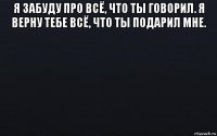 я забуду про всё, что ты говорил. я верну тебе всё, что ты подарил мне. 