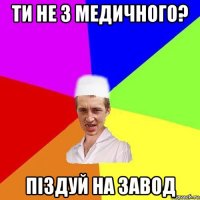 ти не з медичного? піздуй на завод