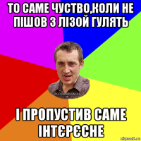 то саме чуство,коли не пішов з лізой гулять і пропустив саме інтєрєсне