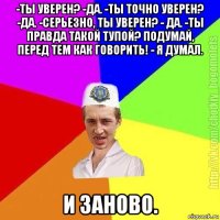 -ты уверен? -да. -ты точно уверен? -да. -серьезно, ты уверен? - да. -ты правда такой тупой? подумай, перед тем как говорить! - я думал. и заново.