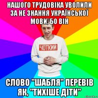 нашого трудовіка уволили за не знання української мови, бо він слово "шабля" перевів як, "тихіше діти"