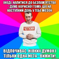 іноді, напитися до безпам'ятства - дуже корисно! тому, шо на наступний день у тебе мозок відпочиває, ніяких думок і тільки одна мета - вижити!