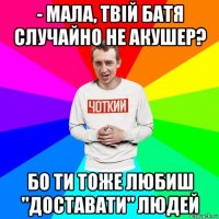 - мала, твій батя случайно не акушер? бо ти тоже любиш "доставати" людей