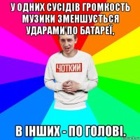 у одних сусідів громкость музики зменшується ударами по батареї, в інших - по голові.