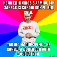 коли едік йшов в армію, він забрав із собою ключі від хати, так шо малій хочеш - не хочеш, а довелося його дочекатися.