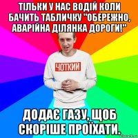 тільки у нас водій коли бачить табличку "обережно, аварійна ділянка дороги!" додає газу, щоб скоріше проїхати.