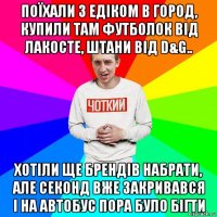 поїхали з едіком в город, купили там футболок від лакосте, штани від d&g.. хотіли ще брендів набрати, але секонд вже закривався і на автобус пора було бігти