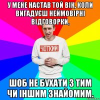 у мене настав той вік, коли вигадуєш неймовірні відговорки, шоб не бухати з тим чи іншим знайомим.