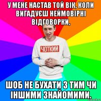 у мене настав той вік, коли вигадуєш неймовірні відговорки, шоб не бухати з тим чи іншими знайомими.