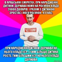 в арабських еміратах, при народженні дитини, держава йому на рахунок кладе 20000 доларів. і разом з дитиною зростає і його рахунок . а у нас, при народженні дитини, держава на нього кладе хєр. і чим більше дитина росте, тим більший хєр на нього кладе держава