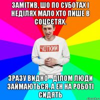 замітив, шо по суботах і неділях мало хто пише в соцсєтях. зразу видно - ділом люди займаються, а ен на роботі сидять