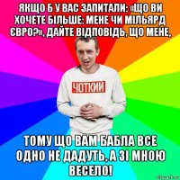 якщо б у вас запитали: «що ви хочете більше: мене чи мільярд євро?», дайте відповідь, що мене, тому що вам бабла все одно не дадуть, а зі мною весело!