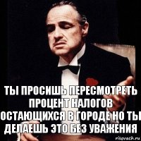 ТЫ ПРОСИШЬ ПЕРЕСМОТРЕТЬ ПРОЦЕНТ НАЛОГОВ ОСТАЮЩИХСЯ В ГОРОДЕ НО ТЫ ДЕЛАЕШЬ ЭТО БЕЗ УВАЖЕНИЯ