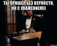 ты пришел без верности, но с уважением)) 