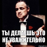 Ты делаешь это не уважительно