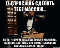 ты просишь сделать тебе массаж... но ты не проявляешь должного уважения... ты не предлогаешь мне борщ...ты даже не называешь меня "дядя"...