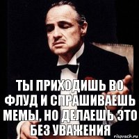 ты приходишь во флуд и спрашиваешь мемы, но делаешь это без уважения