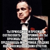 Ты приходишь и просишь согласовать тебе премию, но ты просишь без уважения, не предлагаешь мне дружбу. Ты даже не приносишь никаких отчетов.