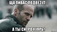 ща пивас подвезут... а ты ситро хуярь!