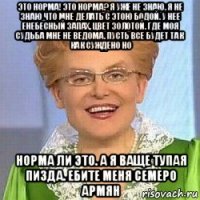 это норма! это норма? я уже не знаю. я не знаю что мне делать с этою бодой. у нее енебесный запах, цвет золотой. где моя судьба мне не ведома. пусть все будет так как суждено но норма ли это. а я ваще тупая пизда. ебите меня семеро армян